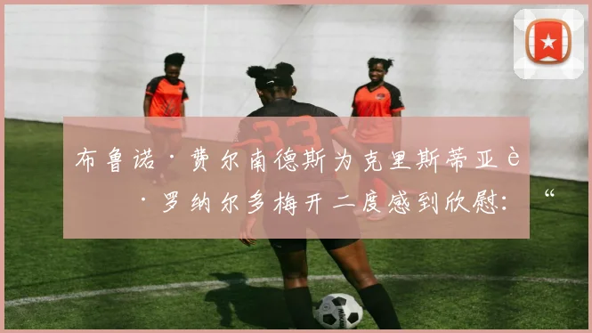 布鲁诺·费尔南德斯为克里斯蒂亚诺·罗纳尔多梅开二度感到欣慰：“他进球对我们来说很重要”
