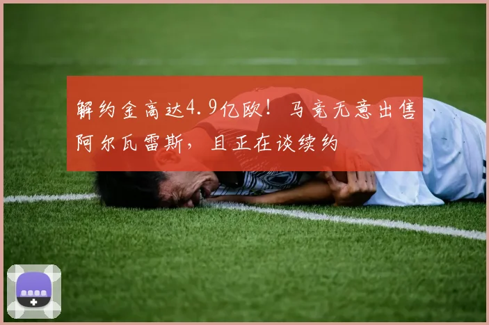 解约金高达4.9亿欧！马竞无意出售阿尔瓦雷斯，且正在谈续约